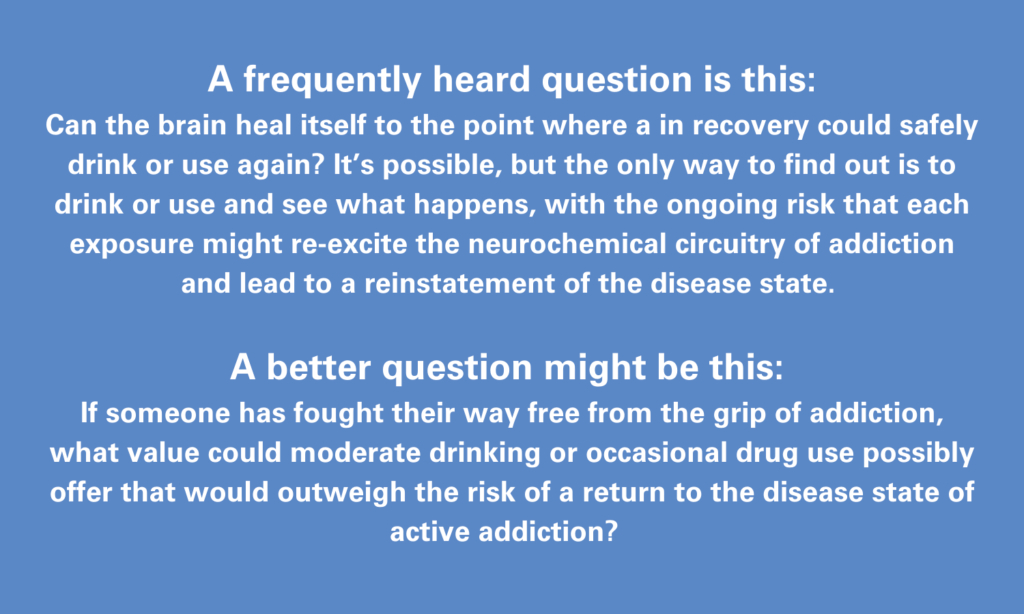  A frequently heard question is this:  Can the brain heal itself to the point where a in recovery could safely drink or use again? It’s possible, but the only way to find out is to drink or use and see what happens, with the ongoing risk that each exposure might re-excite the neurochemical circuitry of addiction and lead to a reinstatement of the disease state.   A better question might be this:  If someone has fought their way free from the grip of addiction, what value could moderate drinking or occasional drug use possibly offer that would outweigh the risk of a return to the disease state of active addiction?  
